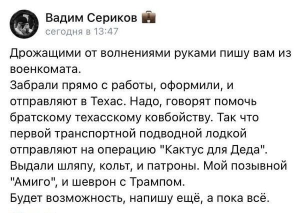 Вадим Сериков дрожащими от волнениями руками пишу вам из военкомата Забрали прямо с работы оформили и отправляют в Техас Надо говорят помочь братскому техасскому ковбойству Так что первой транспортной подводной лодкой отправляют на операцию Кактус для деда Выдапи шляпу копьт и патроны Мой позывной Амиго и шеврон с Трампом Будет возможность напишу ещё в пока всё