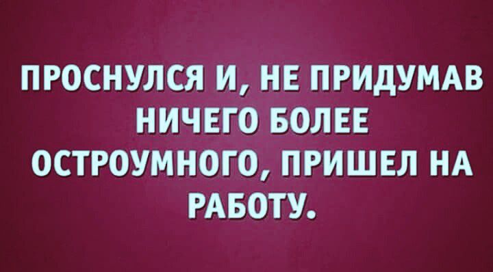 ПРОСНУЛСЯ И НЕ ПРИДУМАВ НИЧЕГО БОЛЕЕ ОСТРОУМНОГО ПРИШЕЛ НА РАБОТУ