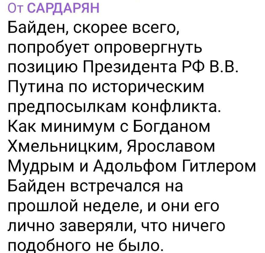 От САРДАРЯН Байден скорее всего попробует опровергнуть позицию Президента РФ ВВ Путина по историческим предпосылкам конфликта Как минимум с Богданом Хмельницким Ярославом Мудрым и Адольфом Гитлером Байден встречался на прошлой неделе и они его лично заверяли что ничего подобного не было