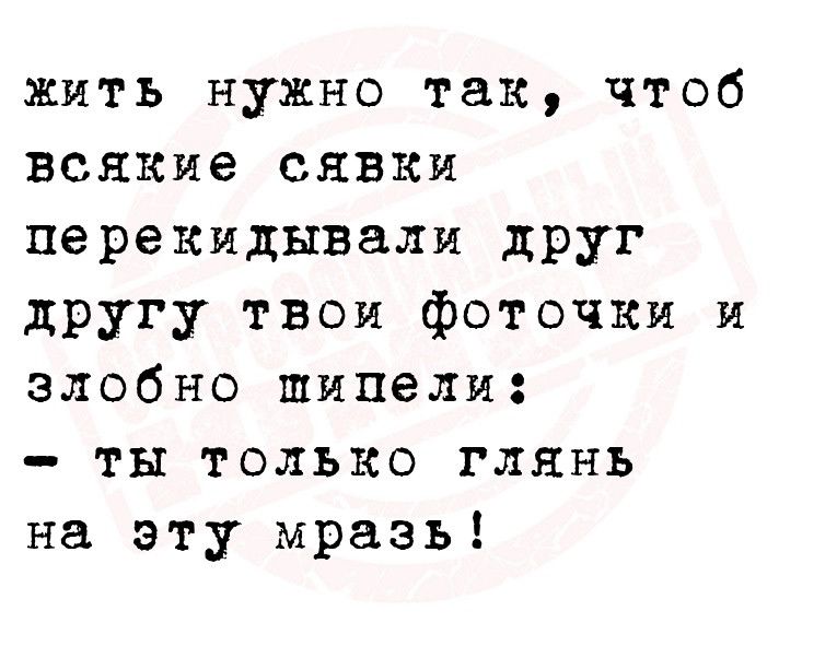 жить нужно так чтоб всякие сявки перекидывали дРУг другу твои фоточки и злобно шинели ты только глянь на эту мразь