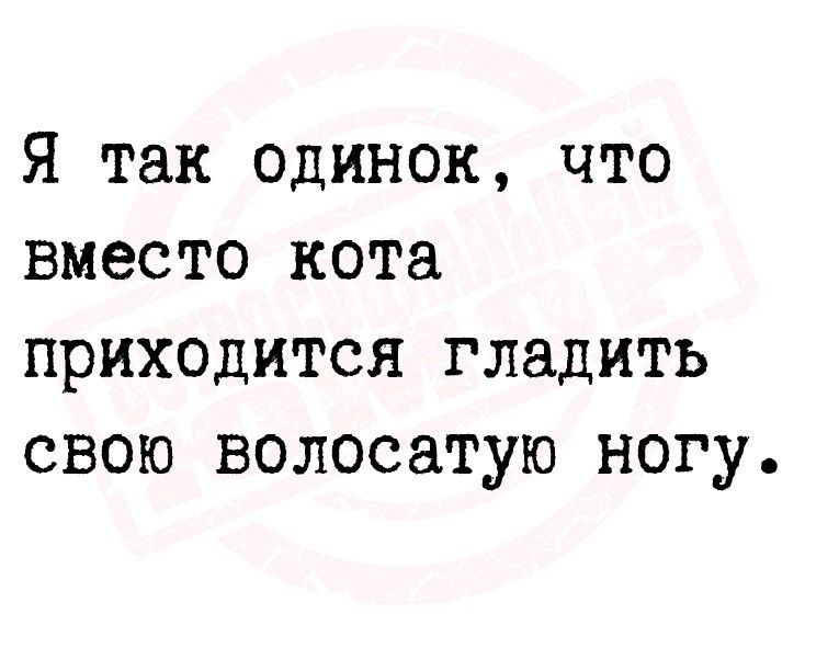 Я так одинок что вместо кота приходится гладить свою волосатую ногу