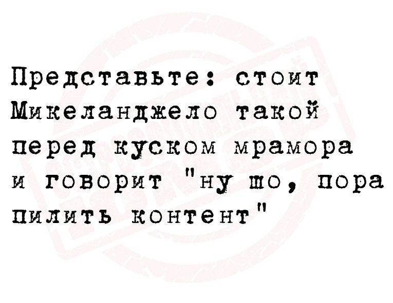 Представьте стоит Микеланджело такой перед куском мрамора и говорит ну то пора пилить контент