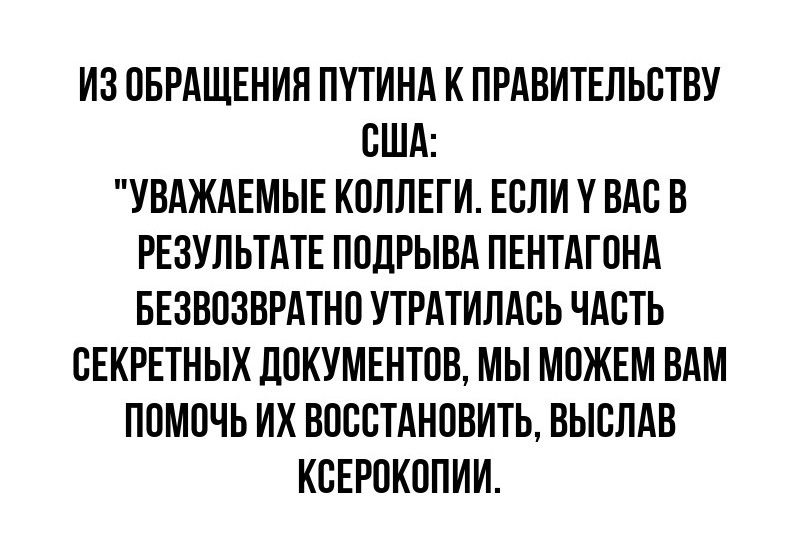 ИЗ ОБРАЩЕНИН ПУТИНА К ПРАВИТЕЛЬСТВУ США УВАЖАЕМЫЕ КОЛЛЕГИ ЕСЛИ у ВАС В РЕЗУЛЬТАТЕ ПОЦРЫВА ПЕНТАГОНА БЕЗВОЗВРАТНО УТРАТИПАСЬ ЧАСТЬ ОЕКРЕТНЫХ ЛОКУМЕНТОВ МЫ МОЖЕМ ВАМ ПОМОЧЬ ИХ ВОССТАНОВИТЬ ВЫСПАВ КСЕРОКОПИИ