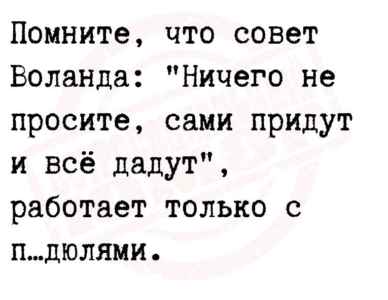 Помните что совет Воланда Ничего не просите сами придут и всё дадут работает только с пдюлями