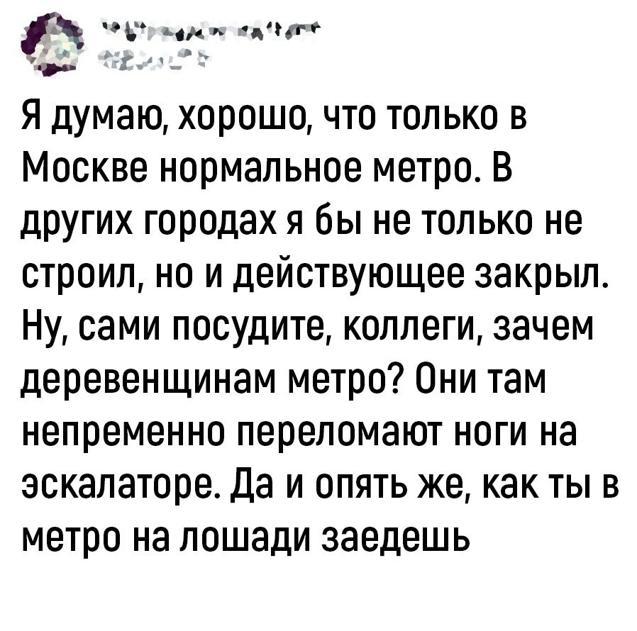 пд дц __ Я думаю хорошо что только в Москве нормальное метро В других городах я бы не только не строил но и действующее закрыл Ну сами посудите коллеги зачем деревенщинам метро Они там непременно переломают ноги на эскалаторе Да и опять же как ты в метро на лошади заедешь