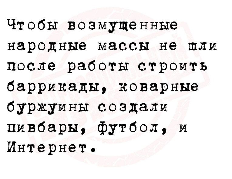 Чтобы возмущенные народные массы не шли после работы строить баррикады коварные буржуины создали пивбары футбол и Интернет