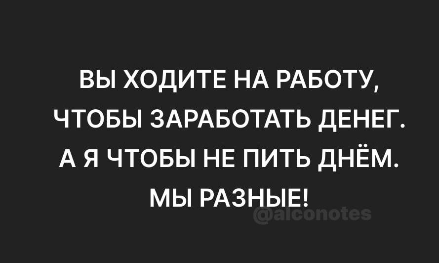 ВЫ ХОДИТЕ НА РАБОТУ ЧТОБЫ ЗАРАБОТАТЬ ДЕНЕГ А Я ЧТОБЫ НЕ ПИТЬ ДНЁМ МЫ РАЗНЫЕ