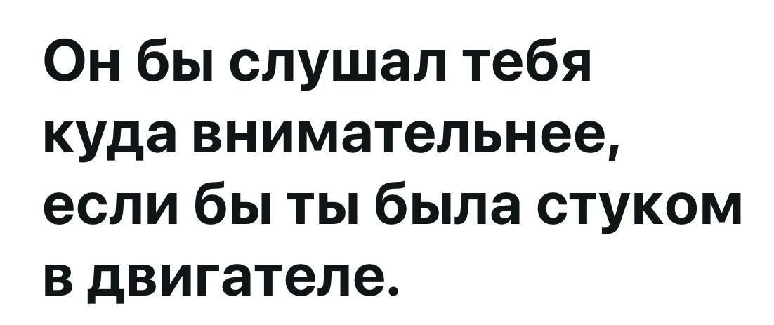 Он бы слушал тебя куда внимательнее если бы ты была стуком в двигателе