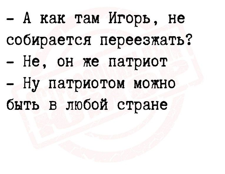 А как там Игорь не собирается переезжать Не он же патриот Ну патриотом можно быть в любой стране