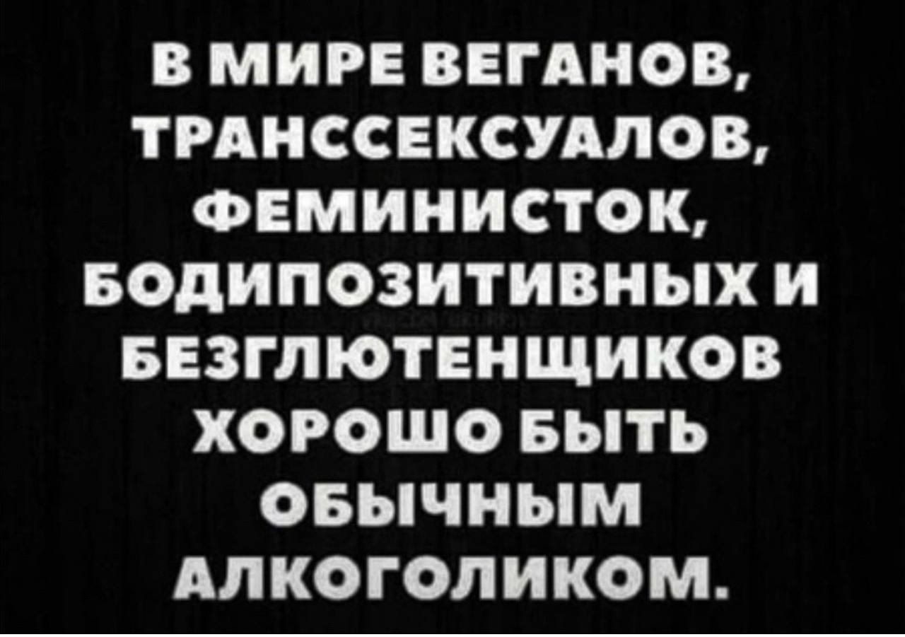 В МИРЕ ВЕГАНОВ ТРАНССЕКСУАЛОВ ФЕМИНИСТОК БОдИПОЗИТИВНЫХ и БЕЗППОТЕНЩИКОВ ХОРОШО БЫТЬ ОБЫЧНЫМ АЛКОГОЛИКОМ