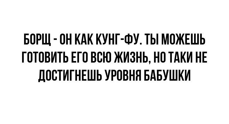 БОРЩ ОН КАК КУНГ ФУ ТЫ МОЖЕШЬ ГОТОВИТЬ ЕГО ВСЮ ЖИЗНЬ НО ТАКИ НЕ ЛООТИТНЕШЪ УРОВНЯ БАБУШКИ