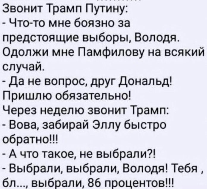 Звонит Трамп Путину Что то мне боязно за предстоящие выборы Володя Одолжи мне Памфилову на всякий случай да не вопрос друг Дональд Пришлю обязательно Через неделю звонит Трамп Вова забирай Эллу быстро обратно А что такое не выбрали Выбрали выбрали Володя Тебя бл выбрали 86 процентов