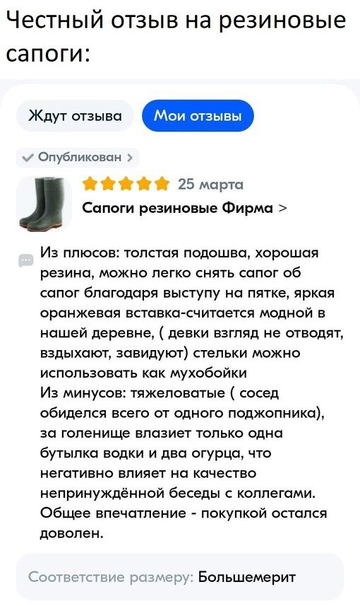 ЧеСТНЫЙ ОТЗЫВ НЭ резиновые СЗПОГИЗ Опубликован О 25 марта Сапоги резиновые Фирма Из плюсов толстая подошва хорошая резина можно легко снять сапог об сапог благодоря выступу пятке яркая оранжевая вставка считается модной в нашей деревне девки взгляд не отводят вздыхают завидуют стельки можно использовать как мухобойки Из минусов тяжеловотые сосед обиделся всего от одного поджопникп за голенище влаз