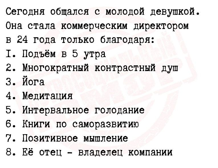 Сегодня общался с молодой девушкой Она стала коммерческим директором в 24 года только благодаря 1 Подъём в 5 утра 2 Многократный контрастный душ 3 Йога 4 Медитация 5 Интервалъное голодание 6 Книги по саморазвитию 7 Позитивное мышление Её отец владелец компании