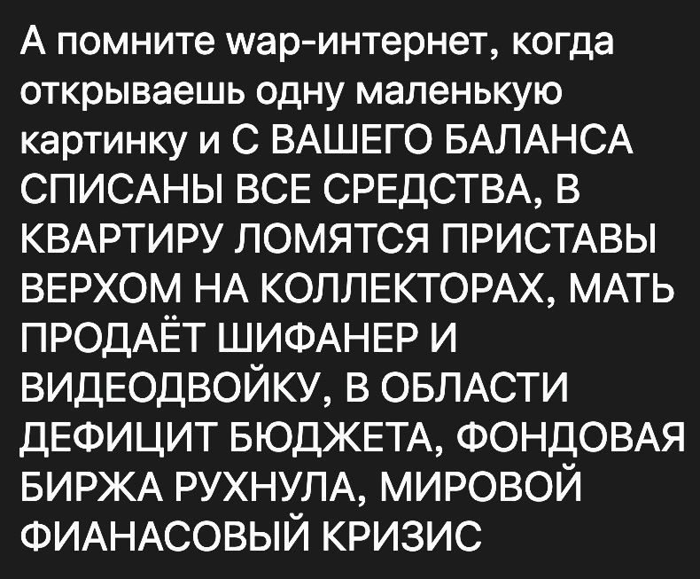 А помните шар интернет когда открываешь одну маленькую картинку и С ВАШЕГО БАЛАНСА СПИСАНЫ ВСЕ СРЕДСТВА В КВАРТИРУ ломятся ПРИСТАВЫ верхом НА КОЛЛЕКТОРАХ МАТЬ ПРОДАЁТ ШИФАНЕР и видеодвойку в ОБЛАСТИ ДЕФИЦИТ БЮДЖЕТА ФОНДОВАЯ БИРЖА РУХНУПА мировой ФИАНАСОВЫЙ кризис