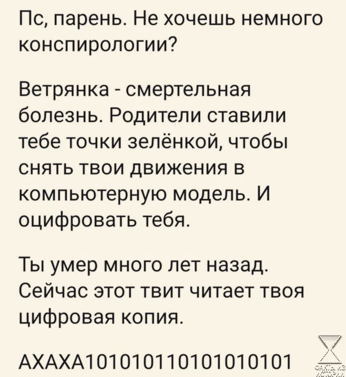 Пс парень Не хочешь немного конспиропогии Ветрянка смертельная болезнь Родители ставили тебе точки зелёнкой чтобы снять твои движения в компьютерную модель И оцифровать тебя Ты умер много лет назад Сейчас этот твит читает твоя цифровая копия АХАХА1О1О1О1 10101010101