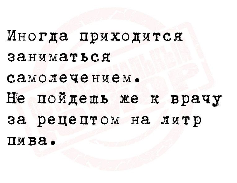 Иногда приходится заниматься самолечением не пойдешь же к врачу за рецептом на литр пива