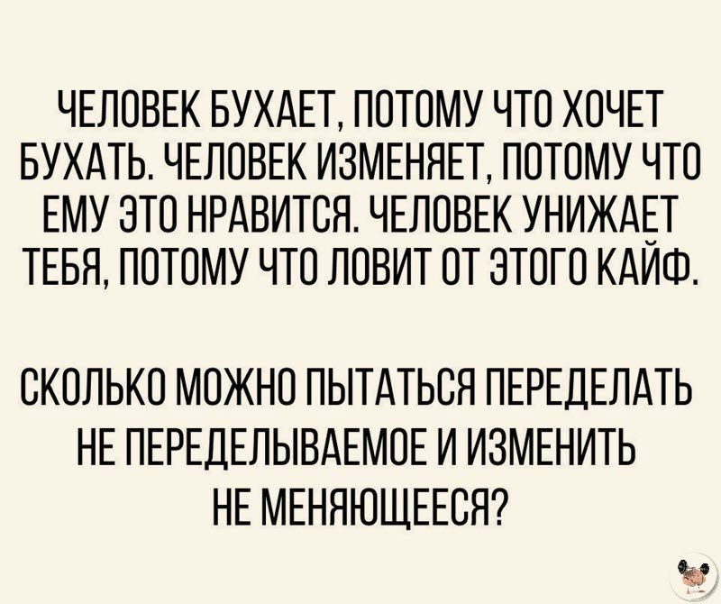 ЧЕЛОВЕК БУХАЕТ ПОТОМУ ЧТО ХОЧЕТ БУХАТЬ ЧЕЛОВЕК ИЗМЕНЯЕТ ПОТОМУ ЧТО ЕМУ ЭТО НРАВИТСЯ ЧЕЛОВЕК УНИЖАЕТ ТЕБЯ ПОТОМУ ЧТО ЛОВИТ ОТ ЭТОГО КАИШ СКОЛЬКО МОЖНО ПЫТАТЬОЯ ПЕРЕДЕЛАТЬ НЕ ПЕРЕДЕЛЫВАЕМОЕ И ИЗМЕНИТЬ НЕ МЕНЯЮЩЕЕОЯ