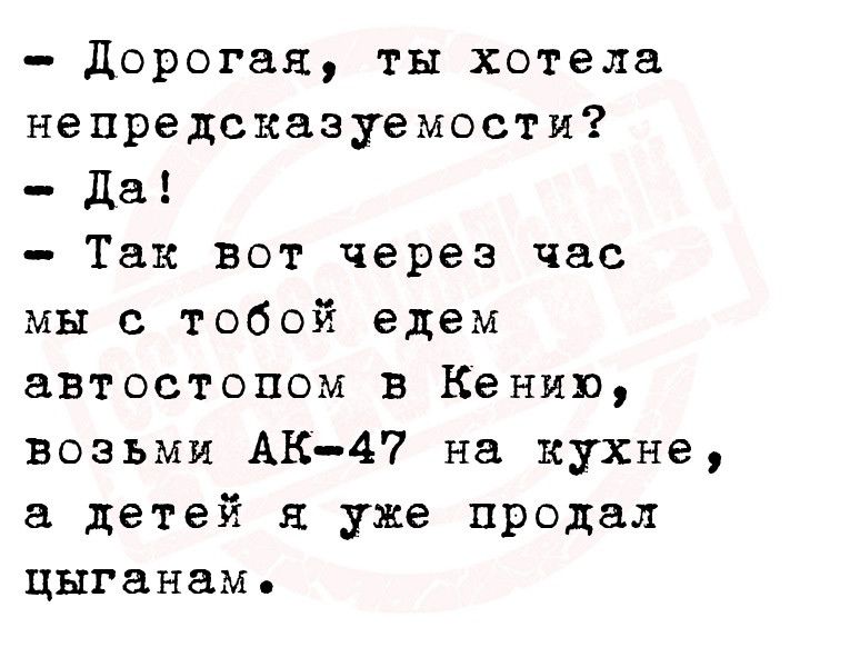 дорогая ты хотела непредсказуемости Да Так вот через час мы с тобой едем автостопом в Кению возьми АК47 на кухне детей я уже продал цыганам