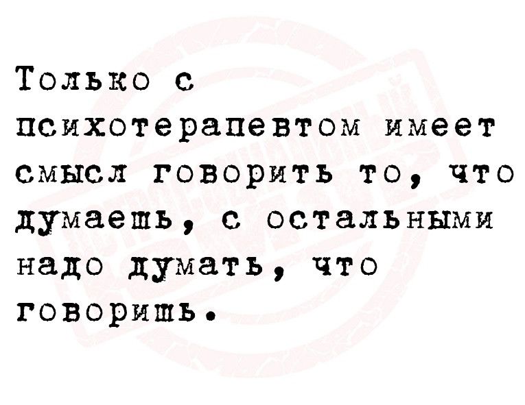 Только с психотерапевтом имеет смысл говорить то что думаешь с остальными надо думать что говоришь