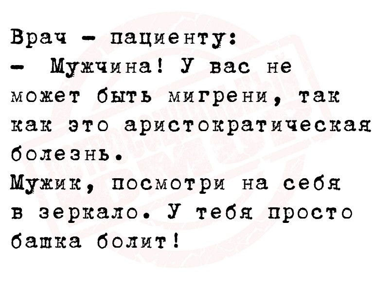 Врач пациенту Мужчина У вас не может быть мигрени так как это аристократическая болезнь Мужик посмотри на себя в зеркало У тебя просто башка болит