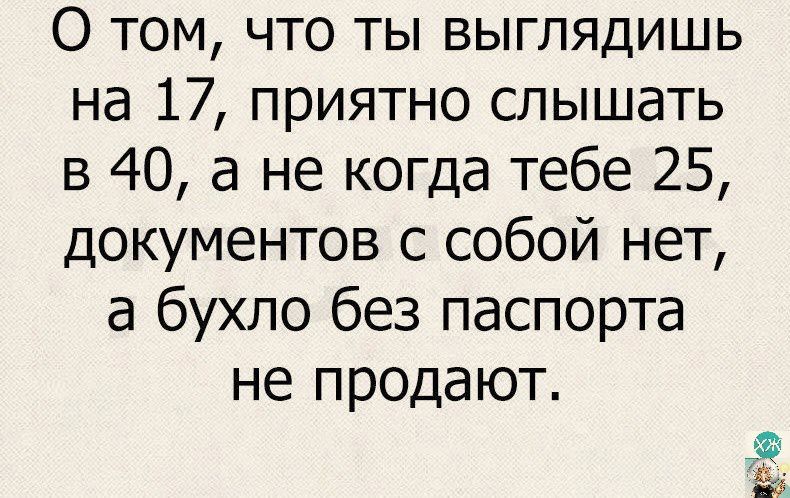 О том что ты выглядишь на 17 приятно слышать в 40 а не когда тебе 25 документов с собой нет а бухло без паспорта не продают Рв