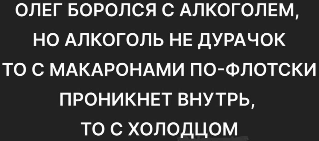 ОЛЕГ БОРОЛСЯ С АЛКОГОЛЕМ НО АЛКОГОЛЬ НЕ ДУРАЧОК ТО С МАКАРОНАМИ ПО ФЛОТСКИ ПРОНИКНЕТ ВНУТРЬ ТО С ХОЛОДЦОМ