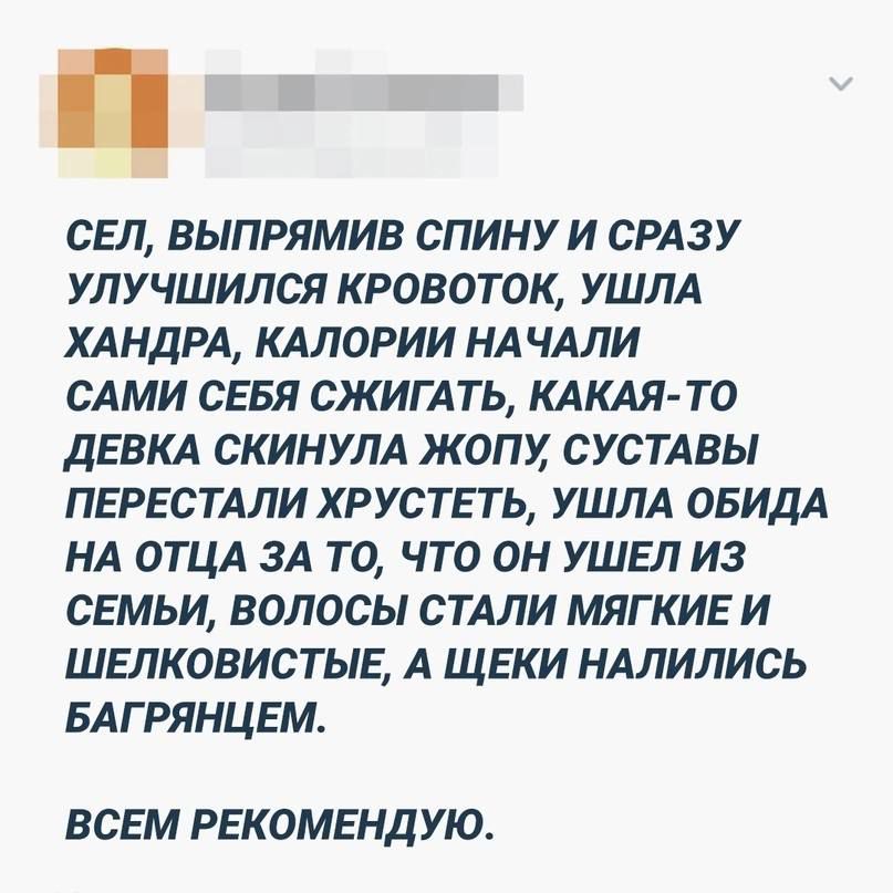 СЕЛ ВЫПРЯМИВ СПИНУИ СРАЗУ УПУЧШИПСЯ КРОВОТОК УШЛА ХАНДРА КАЛОРИИ НАЧАЛИ САМИ СЕБЯ СЖИГАТЬ КАКАЯ ТО ДЕВКА СКИНУЛА ЖОПХ СУСТАВЫ ПЕРЕСТАЛИ ХРУСТЕТЬ УШЛА ОБИДА НА ОТЦА ЗА ТО ЧТО ОН УШЕЛ ИЗ СЕМЬИ ВОЛОСЫ СТАЛИ МЯГКИЕ И ШЕЛКОВИСТЫЕ А ЩЕКИ НАЛИЛИСЬ БАГРЯНЦЕМ ВСЕМ РЕКОМЕНДУЮ