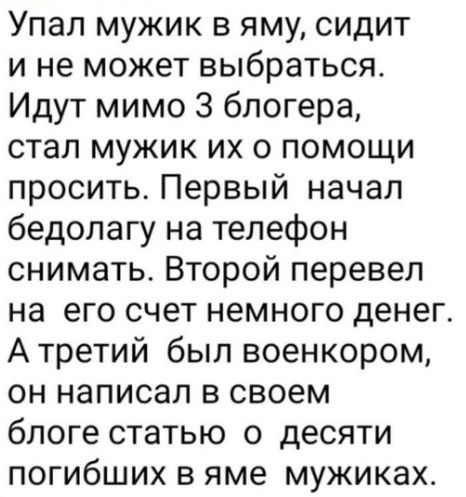 Упал мужик в яму сидит и не может выбраться Идут мимо 3 блогера стал мужик их о помощи просить Первый начал бедолагу на телефон снимать Второй перевел на его счет немного денег А третий был военкором он написал в своем блоге статью о десяти погибших в яме мужиках