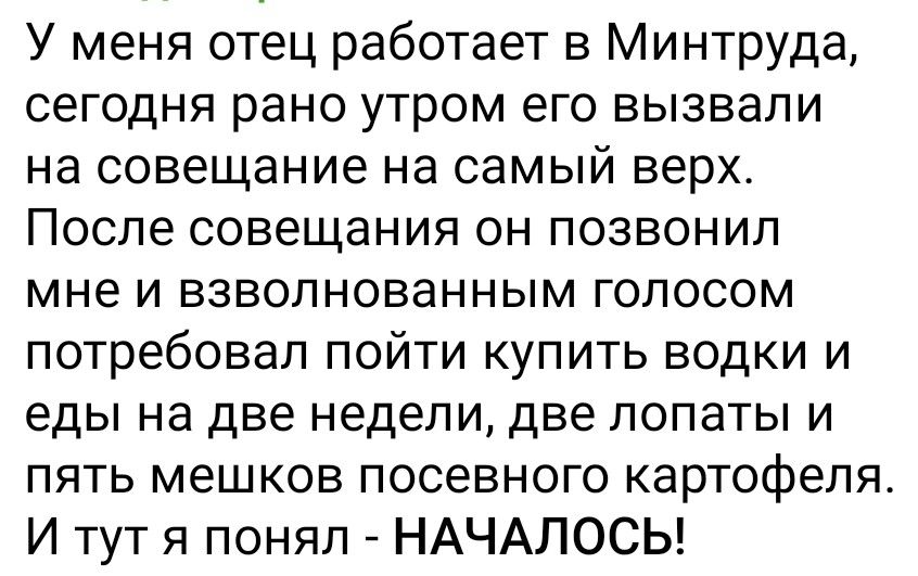 У меня отец работает в Минтруда сегодня рано утром его вызвали на совещание на самый верх После совещания он позвонил мне и взволнованным голосом потребовал пойти купить водки и еды на две недели две лопаты и пять мешков посевного картофеля И тут я понял НАЧАЛОСЬ