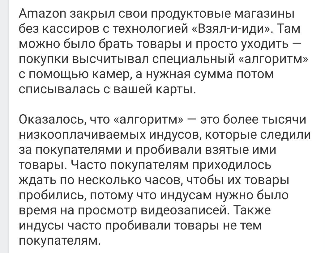 Аташп закрыл свои продуктовые магазины без кассиров с технологией Взяпи иди Там можно было брать товары и просто уходить покупки высчитывал специальный алгоритм с помощью камер в нужная сумма потом описывалась с вашей карты Оказалось что алгоритм это более тысячи низкооплачиваемых индусов которые следили за покупателями и пробивали взятые ими товары Часто покупателям приходилось ждать по несколько