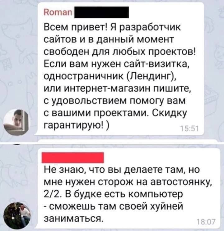 Всем привет Я разработчик сайтов и в данный момент свободен для любых проектов Если вам нужен сайт визитка одностраничник Пендинг или интернет магазин пишите с удовольствием помогу вам с вашими проектами Скидку гарантирую Не знаю что вы делаете там но мне нужен сторож на автостоянку 22 В будке есть компьютер сможешь там своей хуйней заниматься