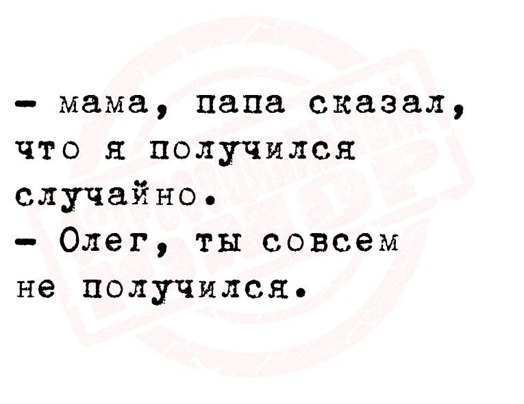 мама папа сказал что и получился случайно Олег ты совсем не получился