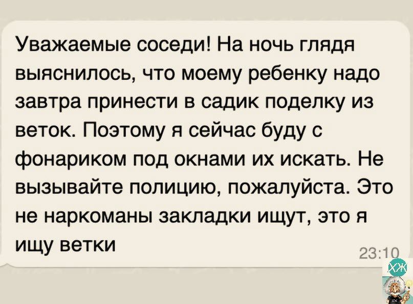 Уважаемые соседи На ночь глядя выяснилось что моему ребенку надо завтра принести в садик поделку из веток Поэтому я сейчас буду с фонариком под окнами их искать Не вызывайте полицию пожалуйста Это не наркоманы закладки ищут это я ищу ветки