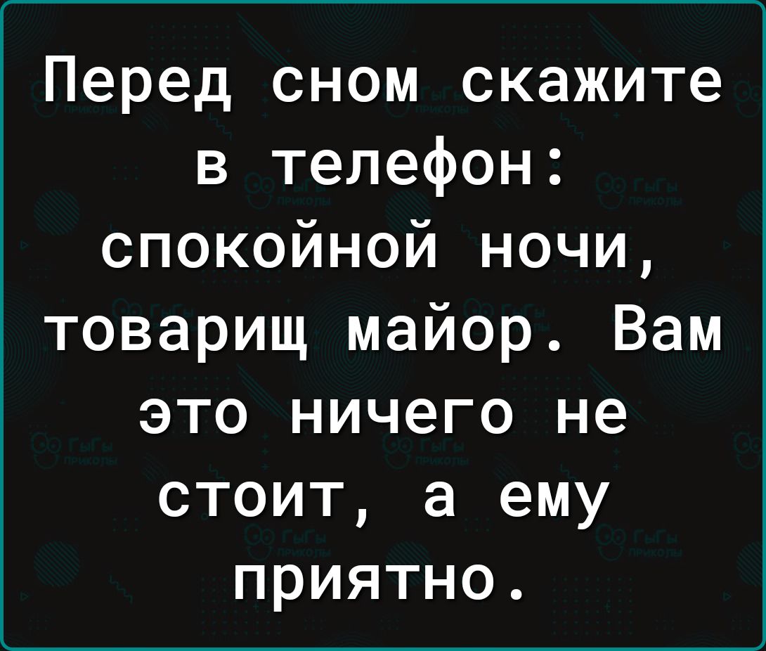 Перед сном скажите в телефон спокойной ночи товарищ майор Вам это ничего не стоит а ему приятно