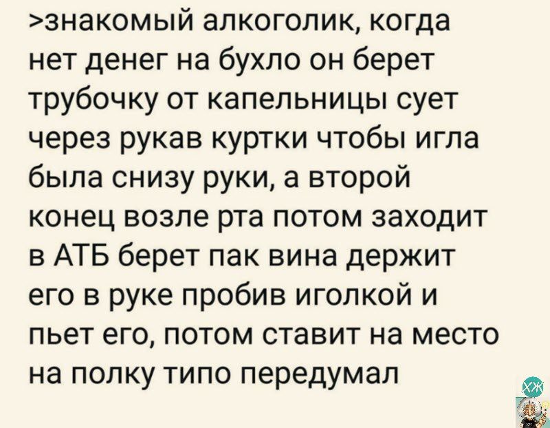 знакомый алкоголик когда нет денег на бухло он берет трубочку от капельницы сует через рукав куртки чтобы игла была снизу руки а второй конец возле рта потом заходит в АТБ берет пак вина держит его в руке пробив иголкой и пьет его потом ставит на место на полку типо передумал о а