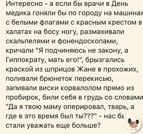 Интересно а если бы врачи в День медика гоняли бы по городу на машинах с белыми Флагами с красным крестом в халатах на босу ногу размахивали скальпелями и фонендоскопами кричали Я подчиняюсь не закону а Гиппократу мать его брызгались краской из шприцев Жане в прохожих поливали брюнеток перекисью заливали виски корвалолом прямо из пробирок били себя в грудь со словами Да я твою маму оперировал твар