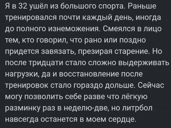 Я в 32 ушёл из большого спорта Раньше тренировался почти каждый день иногда до полного изнеможения Смеялся в лицо тем КТО ГОБОрИП ЧТО раНО ИЛИ ПОЗДНО придется завязать презирал старение Но после тридцати стало сложно выдерживать нагрузки да И ВОССТЗНОБПЕНИЕ ПОСЛЕ тренировок стало гораздо дольше Сейчас могу позволить себе разве что лёгкую разминку раз в неделкудве но литрбоп навсегда останется в мо