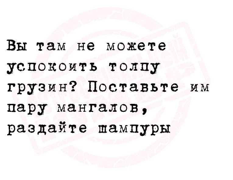 Вы там не можете успокоить толпу грузин Поставьте им пару мангалов раздайте шампуры