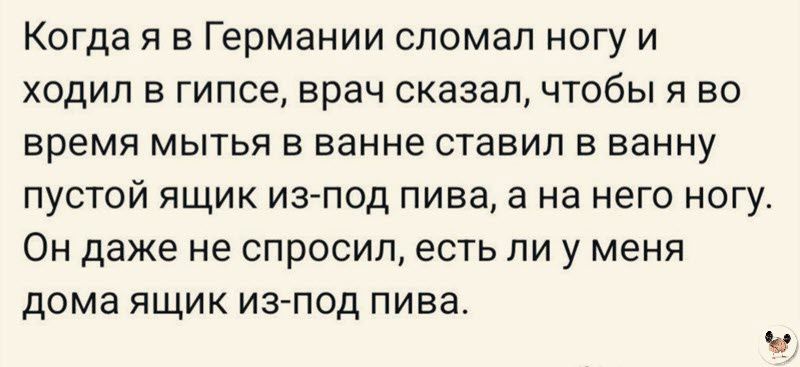 Когда я в Германии сломал ногу и ходил в гипсе врач сказал чтобы я во время мытья в ванне ставил в ванну пустой ящик из под пива а на него ногу Он даже не спросил есть ли у меня дома ящик из под пива