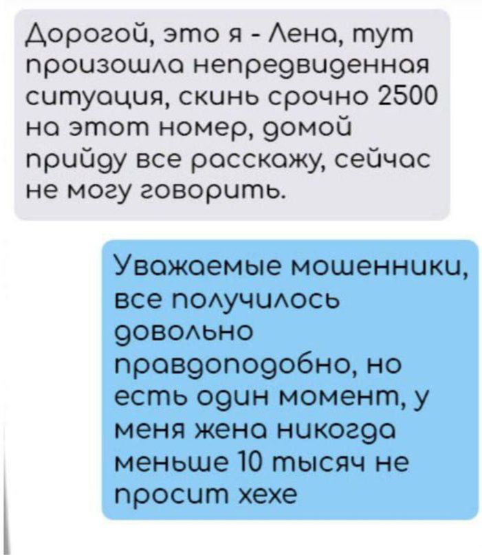 Аорогой это я ено тут произошАо непре9аи9енноя ситуация скинь срочно 2500 но этот номер 9омоС прцй9у все расскажу сейчас не могу говорить Уважаемые мошенники все ПОАУЧЦАОСЬ 9овомно пр089опо9обно но есть 091 момент у меня жена никог9о меньше 10 тысяч не просит хехе