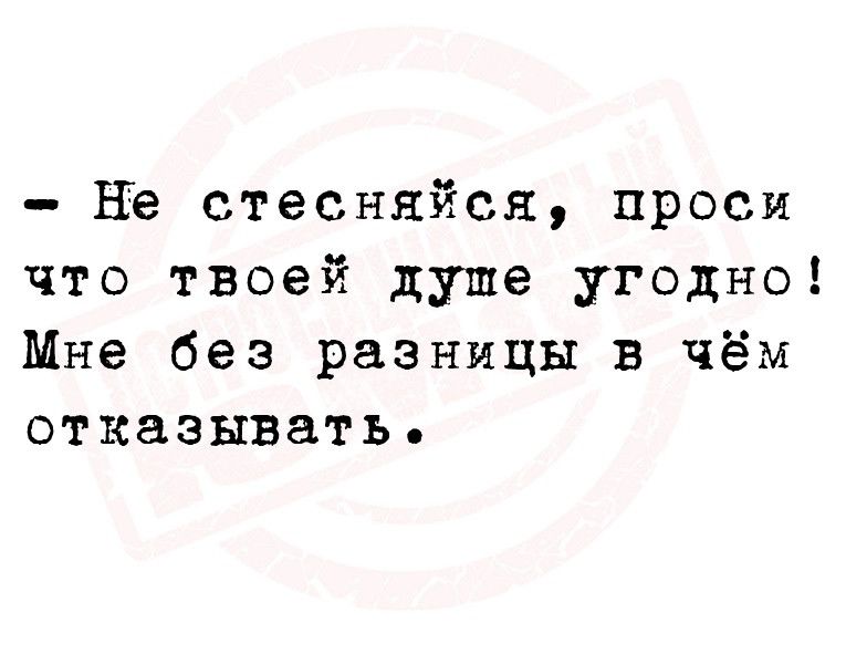 не стесняйся проси что твоей душе угодно Мне без разницы в чём отказывать