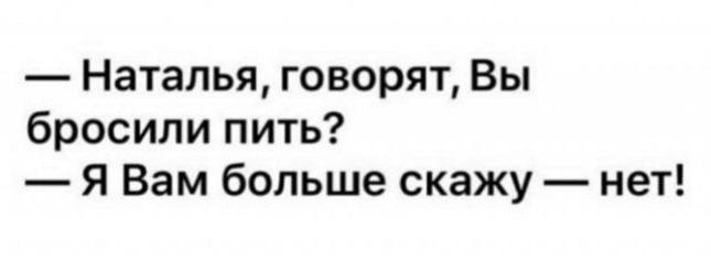 Наталья говорят Вы бросили пить Я Вам больше скажу нет