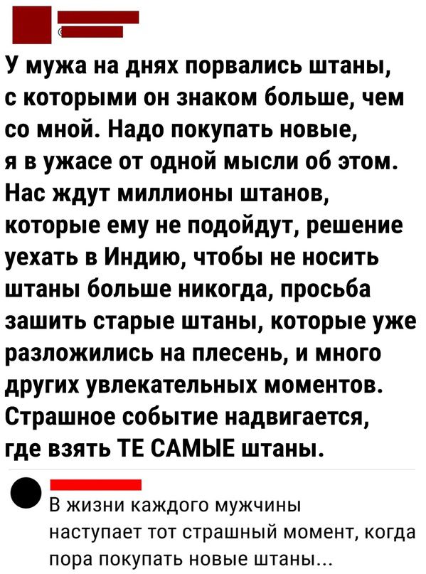 _ У мужа на днях порвались штаны которыми он знаком больше чем со мной Надо покупать новые и в ужасе от одной мысли об этом Нас ждут миллионы штанов которые ему не подойдут решение уехать в Индию чтобы не носить штаны больше никогда просьба зашить старые штаны которые уже разложились на плесень и много других увлекательных моментов Страшное событие надвигается где взять ТЕ САМЫЕ штаны _ В жизни ка