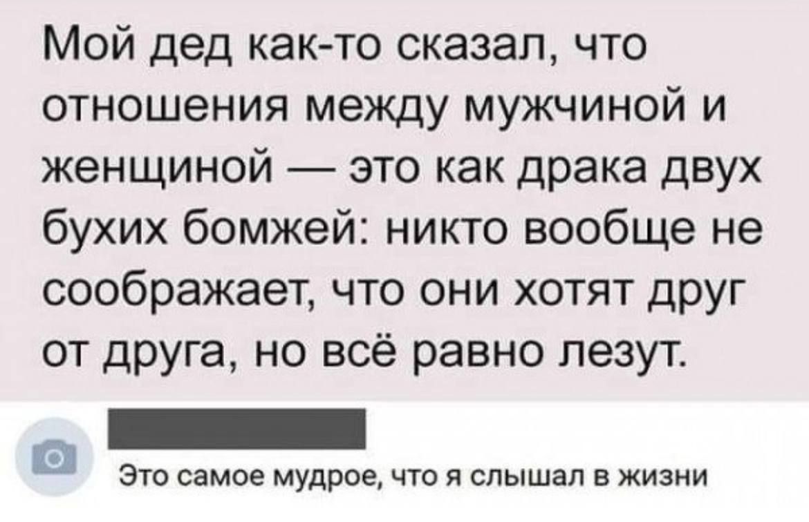 Мой дед както сказал что отношения между мужчиной и женщиной это как драка двух бухих бомжей никто вообще не соображает что они хотят друг от друга но всё равно лезут это самое мудрое что я слышал в жизни а