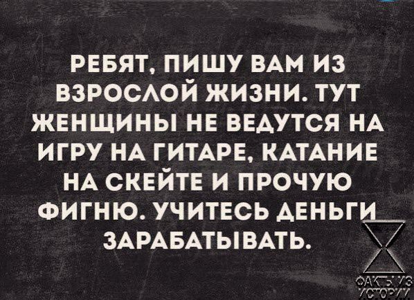 РЕБЯТ ПИШУ ВАМ ИЗ ВЗРОСАОЙ ЖИЗНИ ТУТ ЖЕНЩИНЫ НЕ ВЕАУТСЯ НА ИГРУ НА ГИТАРЕ КАТАНИЕ НА СКЕЙТЕ И ПРОЧУЮ ФИГНЮ УЧИТЕСЬ АЕНЬГИ_ ЗАРАБАТЫ ВАТЬ