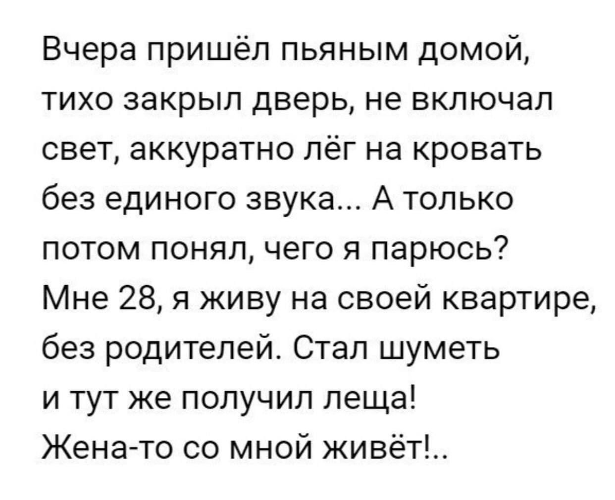 Вчера пришёл пьяным домой тихо закрыл дверь не включал свет аккуратно лёг на кровать без единого звука А только потом понял чего я парюсь Мне 28 я живу на своей квартире без родителей Стал шуметь и тут же получил леща Жена то со мной живёт