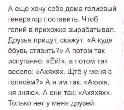 А еще хочу себе дома гепиевый генератор поставить Чтоб гелий в прихожке вырабатывал Друзья придут скажут А куди ёбувь стявить А потом так испуганно Ёй а потом так весело Ахяхях Щтё у меня гопясём А я им так Ахяхя ня зняю А они так Ахяхях Только нет у меня друзей