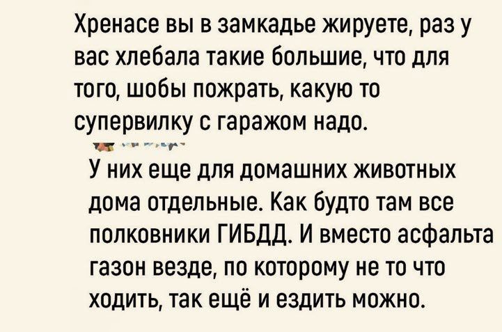 Хреиасе вы в замкадье жируете раз у вас хлебала такие большие что для того шобы пожрать какую то супервипку с гаражом надо _ _ У них еще для дпмашних животных дома отдельные Как будто там все полковники ГИБДД И вмести асфальта газон везде по которому не то что 7 ХОДИТЬ ТЗК еще И ЕЗДИТЬ МОЖНЦ