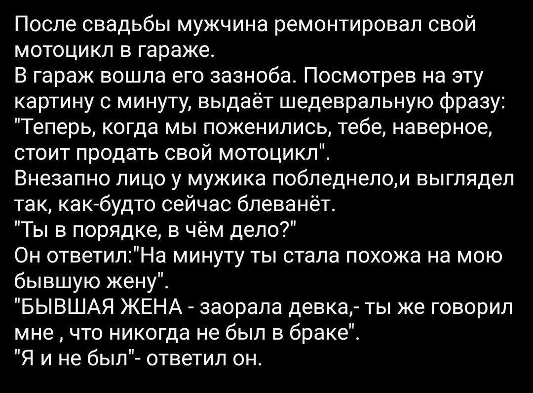 После свадьбы мужчина ремонтировал свой мотоцикл в гараже В гараж вошла его эазноба Посмотрев на эту картину 0 минуту выдаёт шедевральную Фразу Теперь когда мы поженились тебе наверное стоит продать свой мотоцикл Внезапно лица у мужика побледнелом выглядел так какбудто сейчас блеванет Ты в порядке в чём дело Он ответилНа минуту ты стала похожа на мою бывшую жену БЫВШАЯ ЖЕНА заорапа девка ты же гов